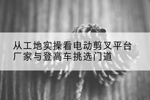 太平电动剪叉升降平台厂家-从工地实操看电动剪叉平台厂家与登高车挑选门道