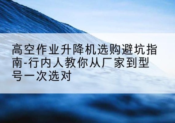 太平升降平台厂家-高空作业升降机选购避坑指南-行内人教你从厂家到型号一次选对