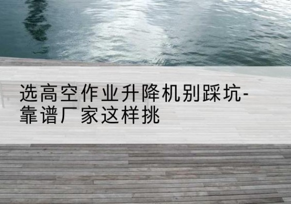 太平剪叉式升降机厂家-选高空作业升降机别踩坑-靠谱厂家这样挑