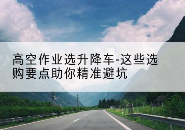 太平升降车厂家-高空作业选升降车-这些选购要点助你*避坑