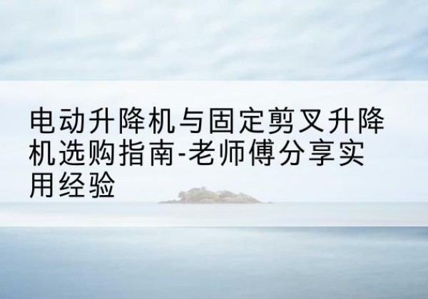 太平电动升降机怎么选-电动升降机与固定剪叉升降机选购指南-老师傅分享实用经验