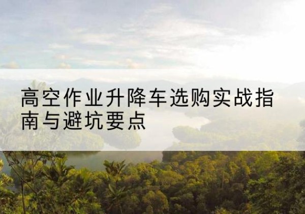 太平升降车怎么选-高空作业升降车选购实战指南与避坑要点