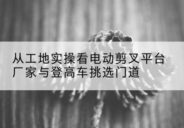 太平电动剪叉升降平台厂家-从工地实操看电动剪叉平台厂家与登高车挑选门道
