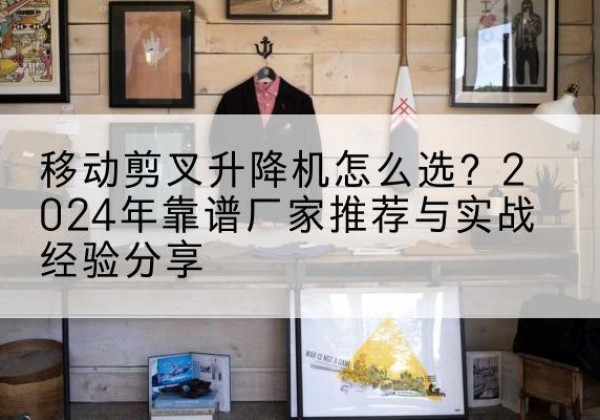 太平升降平台厂家推荐-移动剪叉升降机怎么选？2024年靠谱厂家推荐与实战经验分享